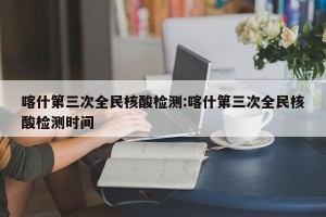 喀什第三次全民核酸检测:喀什第三次全民核酸检测时间