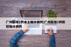 广州新增1例本土确诊病例/广州新增1例新冠确诊病例