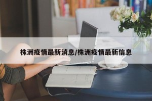 株洲疫情最新消息/株洲疫情最新信息