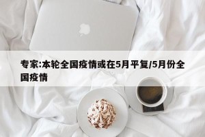 专家:本轮全国疫情或在5月平复/5月份全国疫情